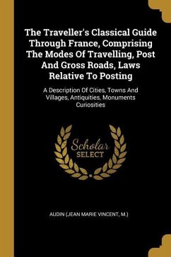 The Traveller's Classical Guide Through France, Comprising The Modes Of Travelling, Post And Gross Roads, Laws Relative To Posting: A Description Of C