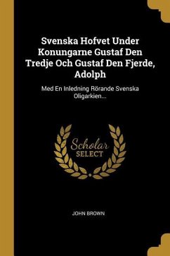 Svenska Hofvet Under Konungarne Gustaf Den Tredje Och Gustaf Den Fjerde, Adolph: Med En Inledning Rörande Svenska Oligarkien... - Brown, John