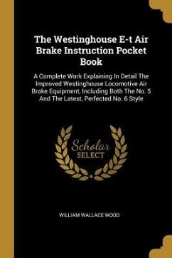 The Westinghouse E-t Air Brake Instruction Pocket Book: A Complete Work Explaining In Detail The Improved Westinghouse Locomotive Air Brake Equipment,