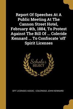 Report Of Speeches At A Public Meeting At The Cannon Street Hotel, February 4th, 1884, To Protest Against The Bill Of ... Coleride Kennard ... To Conf - Assoc, Off Licenses