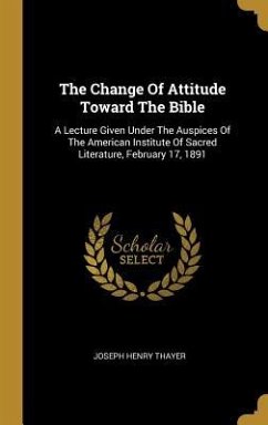 The Change Of Attitude Toward The Bible: A Lecture Given Under The Auspices Of The American Institute Of Sacred Literature, February 17, 1891 - Thayer, Joseph Henry