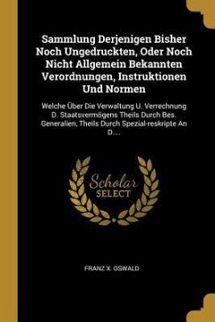 Sammlung Derjenigen Bisher Noch Ungedruckten, Oder Noch Nicht Allgemein Bekannten Verordnungen, Instruktionen Und Normen: Welche Über Die Verwaltung U