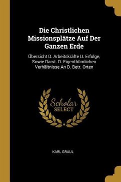 Die Christlichen Missionsplätze Auf Der Ganzen Erde: Übersicht D. Arbeitskräfte U. Erfolge, Sowie Darst. D. Eigenthümlichen Verhältnisse An D. Betr. O - Graul, Karl