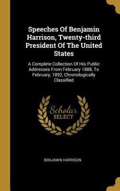 Speeches Of Benjamin Harrison, Twenty-third President Of The United States: A Complete Collection Of His Public Addresses From February 1888, To Febru