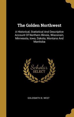 The Golden Northwest: A Historical, Statistical And Descriptive Account Of Northern Illinois, Wisconsin, Minnesota, Iowa, Dakota, Montana An
