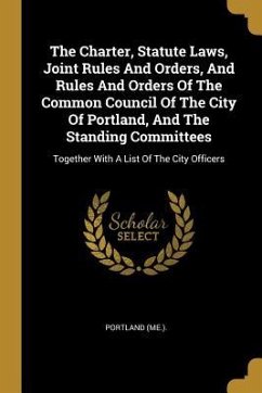 The Charter, Statute Laws, Joint Rules And Orders, And Rules And Orders Of The Common Council Of The City Of Portland, And The Standing Committees: To