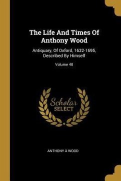 The Life And Times Of Anthony Wood: Antiquary, Of Oxford, 1632-1695, Described By Himself; Volume 40