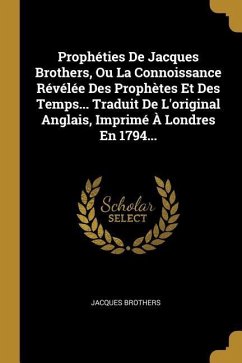 Prophéties De Jacques Brothers, Ou La Connoissance Révélée Des Prophètes Et Des Temps... Traduit De L'original Anglais, Imprimé À Londres En 1794...