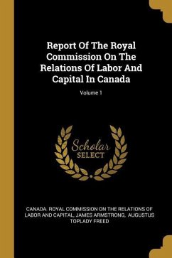 Report Of The Royal Commission On The Relations Of Labor And Capital In Canada; Volume 1 - Armstrong, James
