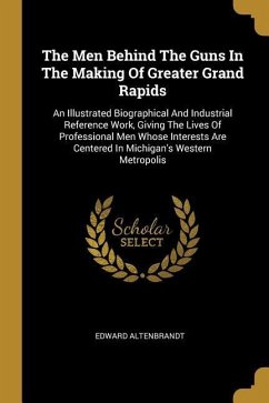 The Men Behind The Guns In The Making Of Greater Grand Rapids: An Illustrated Biographical And Industrial Reference Work, Giving The Lives Of Professi
