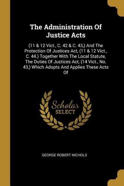 The Administration Of Justice Acts: (11 & 12 Vict., C. 42 & C. 43, ) And The Protection Of Justices Act, (11 & 12 Vict., C. 44.) Together With The Loc - Nichols, George Robert