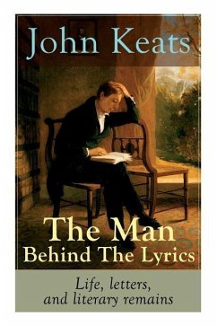John Keats - The Man Behind The Lyrics: Life, letters, and literary remains: Complete Letters and Two Extensive Biographies of one of the most beloved - Keats, John
