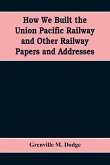 How We Built the Union Pacific Railway and Other Railway Papers and Addresses