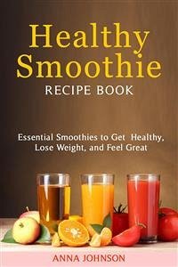 Healthy Smoothie RECIPE BOOK Essential Smoothies to Get Healthy, Lose Weight, and Feel Great (eBook, ePUB) - Johnson, Anna