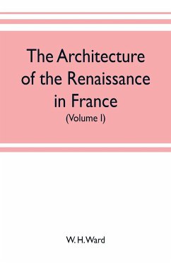 The architecture of the renaissance in France, a history of the evolution of the arts of building, decoration and garden design under classical influence from 1495 to 1830 (Volume I) - H. Ward, W.