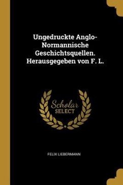 Ungedruckte Anglo-Normannische Geschichtsquellen. Herausgegeben Von F. L. - Liebermann, Felix