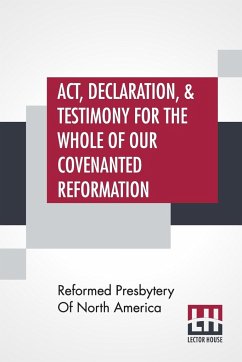 Act, Declaration, & Testimony For The Whole Of Our Covenanted Reformation, As Attained To, And Established In Britain And Ireland; Particularly Betwixt The Years 1638 And 1649, Inclusive. As, Also, Against All The Steps Of Defection From Said Reformation, - Reformed Presbytery Of North America