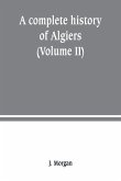 A complete history of Algiers. from the earlirft to the prefent times the whole interfperfed with many curious remarks and paffages, not touched on by any writer whatever (Volume II)