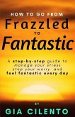 How to Go From Frazzled to Fantastic: A Step-by-Step Guide to Manage Your Stress, Stop Your Worry, and Feel Fantastic Every Day