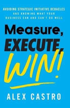 Measure, Execute, Win: Avoiding Strategic Initiative Debacles and Knowing What Your Business Can and Can't Do Well - Castro, Alex