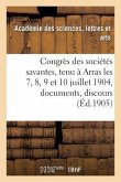 Congrès Des Sociétés Savantes, Tenu À Arras Les 7, 8, 9 Et 10 Juillet 1904: Documents, Discours,: Rapports