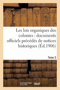 Les Lois Organiques Des Colonies: Documents Officiels Précédés de Notices Historiques. Tome 3 - Collectif