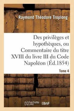 Des Privilèges Et Hypothèques, Ou Commentaire Du Titre XVIII Du Livre III Du Code Napoléon. Tome 4 - Troplong, Raymond Théodore