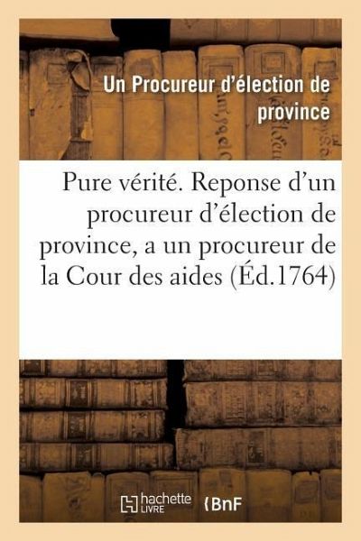 La Pure Vérité . Reponse d'Un Procureur d'Élection de Province, a Un Procureur de la Cour Des Aides