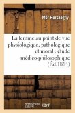 La Femme Au Point de Vue Physiologique, Pathologique Et Moral: Étude Médico-Philosophique: Et Littéraire