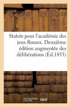 Statuts Pour l'Académie Des Jeux Floraux. Deuxième Édition Augmentée Des Délibérations: Réglementaires Interprétatives Des Statuts, Et Des Usages Et P - Sans Auteur