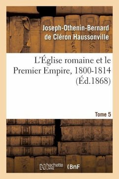 L'Église Romaine Et Le Premier Empire, 1800-1814. T. 5: : Avec Notes, Correspondances Diplomatiques Et Pièces Justificatives Entièrement Inédites - Haussonville, Joseph-Othenin-Bernard de