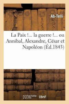 La Paix !... La Guerre !... Ou Annibal, Alexandre, César Et Napoléon Considérés Politiquement: Et Militairement - Ab-Telli