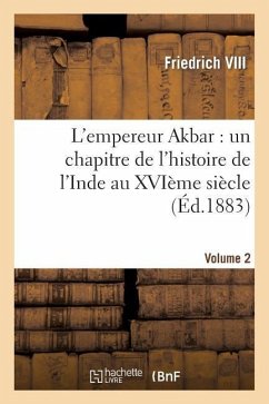 L'Empereur Akbar: Un Chapitre de l'Histoire de l'Inde Au Xvième Siècle. Volume 2 - Friedrich VIII