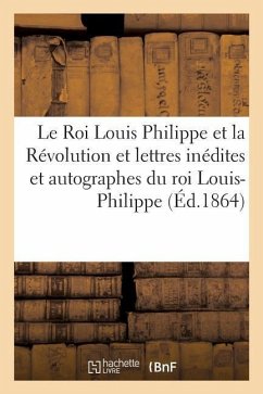 Le Roi Louis Philippe Et La Révolution. Lettres Inédites Et Autographes Du Roi Louis-Philippe - Martin-Beaupré