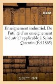 Enseignement Industrie. de l'Utilité d'Un Enseignement Industriel Applicable À Saint-Quentin: Indiquant Les Conditions Et Le Programme de CET Enseigne