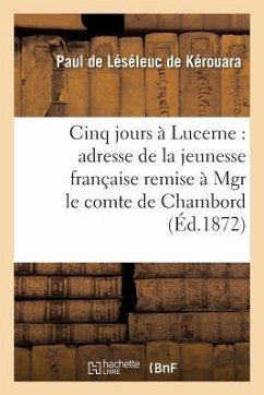 Cinq Jours À Lucerne: Adresse de la Jeunesse Française Remise À Mgr Le Comte de Chambord: , Le 14 Novembre 1871 - de Léséleuc de Kérouara, Paul