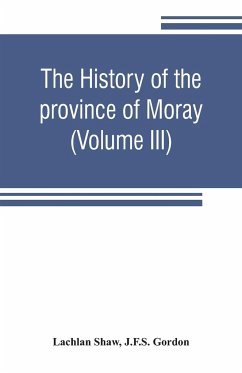 The history of the province of Moray. Comprising the counties of Elgin and Nairn, the greater part of the county of Inverness and a portion of the county of Banff,--all called the province of Moray before there was a division into counties (Volume III) - Shaw, Lachlan; Gordon, J. F. S.