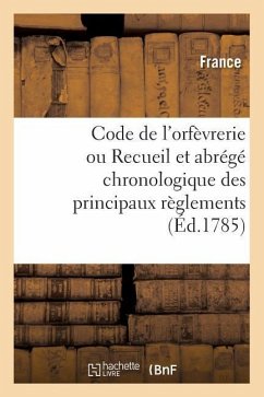 Code de l'Orfèvrerie Ou Recueil Et Abrégé Chronologique Des Principaux Règlements: Concernant Les Droits de Marque Et de Contrôle Sur Les Ouvrages d'O - France