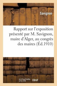 Rapport Sur l'Exposition Présenté Par M. Savignon, Maire d'Alger, Au Congrès Des Maires: Du Département d'Alger Le 22 Mars 1910 - Savignon