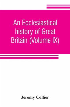 An ecclesiastical history of Great Britain (Volume IX); chiefly of England, from the first planting of Christianity, to the end of the reign of King Charles the Second; with a brief account of the affairs of religion in Ireland. Collected from the best an - Collier, Jeremy