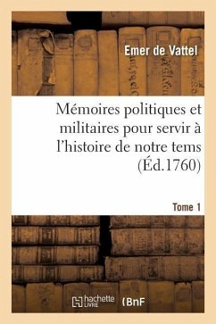Mémoires Politiques Et Militaires Pour Servir À l'Histoire de Notre Tems. Tome 1 - De Vattel, Emer