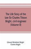 The life story of the late Sir Charles Tilston Bright, civil engineer; with which is incorporated the story of the Atlantic cable, and the first telegraph to India and the colonies (Volume II)