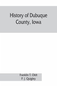 History of Dubuque County, Iowa; being a general survey of Dubuque County history, including a history of the city of Dubuque and special account of districts throughout the county, from the earliest settlement to the present time - T. Oldt, Franklin; J. Quigley, P.