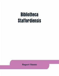 Bibliotheca staffordiensis; or, A bibliographical account of books and other printed matter relating to-- printed or published in-- or written by a native, resident, or person deriving a title from-- any portion of the county of Stafford - Simms, Rupert