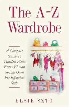The A-Z Wardrobe: A Compact Guide To Timeless Pieces Every Woman Should Own For Effortless Style - Szto, Elsie