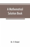 A mathematical solution book. Containing systematic solutions of many of the most difficult problems, taken from the leading authors on arithmetic and algebra, many problems and solutions from geometry, trigonometry, and calculus, many problems and soluti