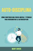 Auto-Disciplina: Cómo Construir Una Fuerza Mental Y Técnicas Para Incrementar La Autodisciplina. (eBook, ePUB)