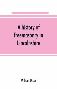 A history of freemasonry in Lincolnshire; being a record of all extinct and existing lodges, chapters, &c.; a century of the working of Provincial Grand Lodge and the Witham Lodge; together with biographical notices of provincial grand masters and oth - Dixon, William