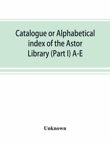 Catalogue or alphabetical index of the Astor Library (Part I) A-E Catalogue or alphabetical index of the Astor Library (Part I) A-E