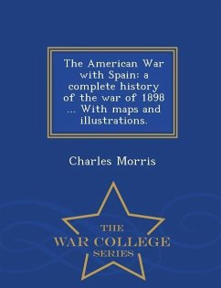 The American War with Spain: A Complete History of the War of 1898 ... with Maps and Illustrations. - War College Series - Morris, Charles